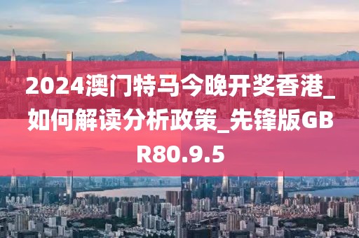 2024澳门特马今晚开奖香港_如何解读分析政策_先锋版GBR80.9.5