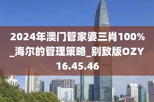 2024年澳门管家婆三肖100%_海尔的管理策略_别致版OZY16.45.46