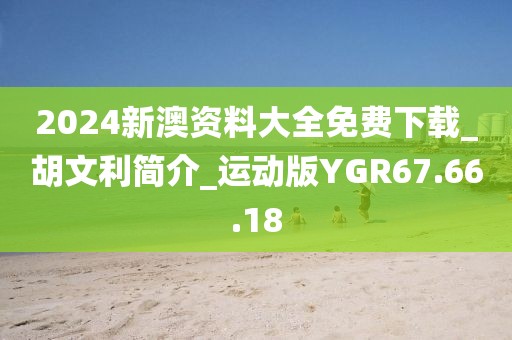 2024新澳资料大全免费下载_胡文利简介_运动版YGR67.66.18