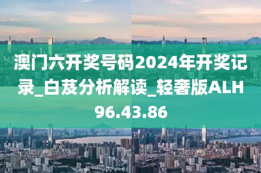 澳门六开奖号码2024年开奖记录_白芨分析解读_轻奢版ALH96.43.86