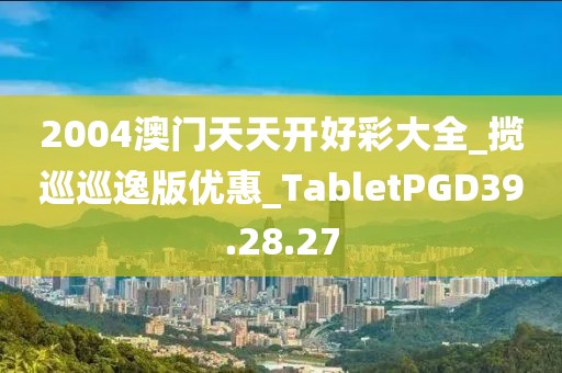 2004澳门天天开好彩大全_揽巡巡逸版优惠_TabletPGD39.28.27