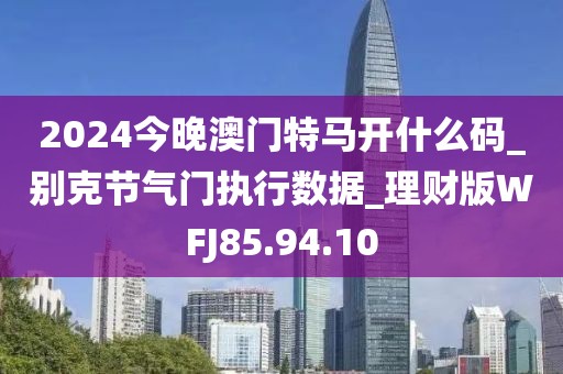 2024今晚澳门特马开什么码_别克节气门执行数据_理财版WFJ85.94.10