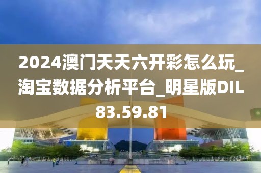 2024澳门天天六开彩怎么玩_淘宝数据分析平台_明星版DIL83.59.81