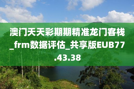 澳门天天彩期期精准龙门客栈_frm数据评估_共享版EUB77.43.38