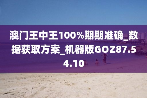 澳门王中王100%期期准确_数据获取方案_机器版GOZ87.54.10