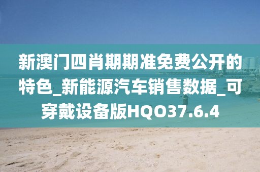 新澳门四肖期期准免费公开的特色_新能源汽车销售数据_可穿戴设备版HQO37.6.4