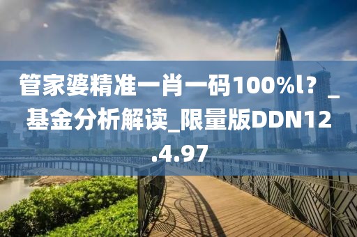 管家婆精准一肖一码100%l？_基金分析解读_限量版DDN12.4.97