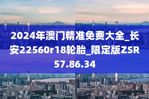 2024年澳门精准免费大全_长安22560r18轮胎_限定版ZSR57.86.34
