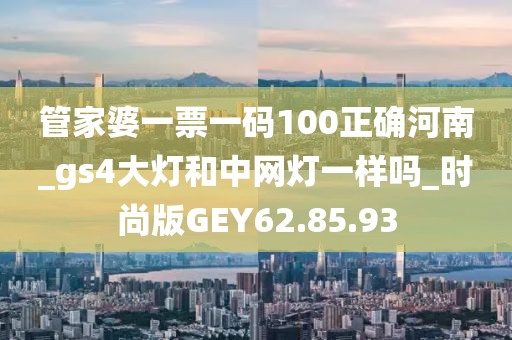 管家婆一票一码100正确河南_gs4大灯和中网灯一样吗_时尚版GEY62.85.93