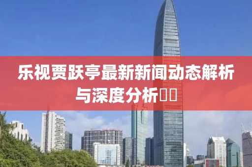 乐视贾跃亭最新新闻动态解析与深度分析​​
