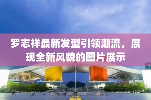 罗志祥最新发型引领潮流，展现全新风貌的图片展示
