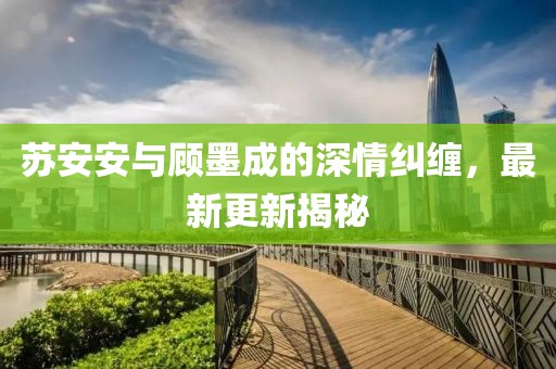 苏安安与顾墨成的深情纠缠，最新更新揭秘