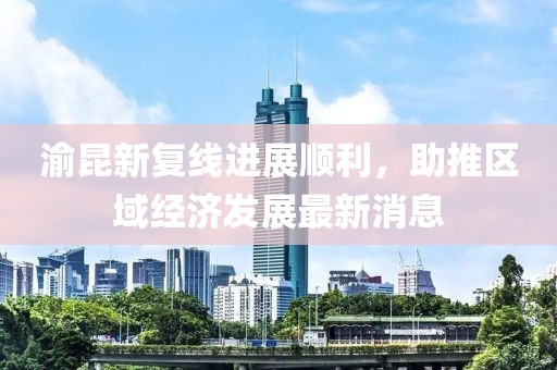 渝昆新复线进展顺利，助推区域经济发展最新消息