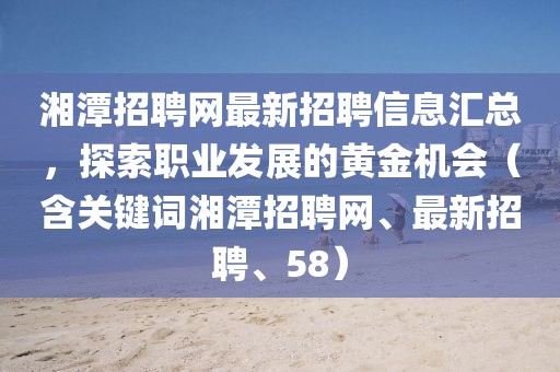 湘潭招聘网最新招聘信息汇总，探索职业发展的黄金机会（含关键词湘潭招聘网、最新招聘、58）