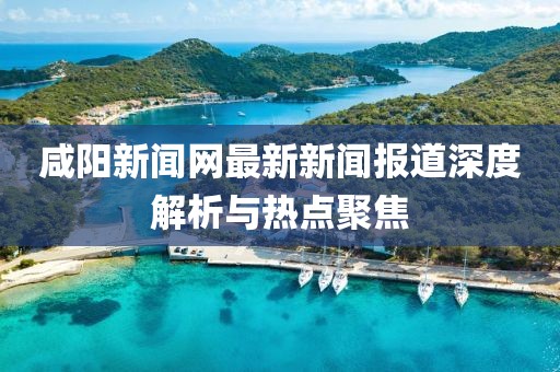 咸阳新闻网最新新闻报道深度解析与热点聚焦