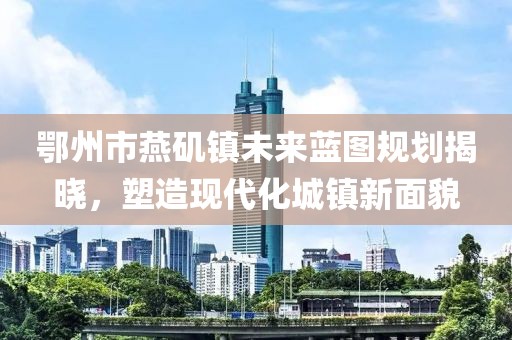 鄂州市燕矶镇未来蓝图规划揭晓，塑造现代化城镇新面貌