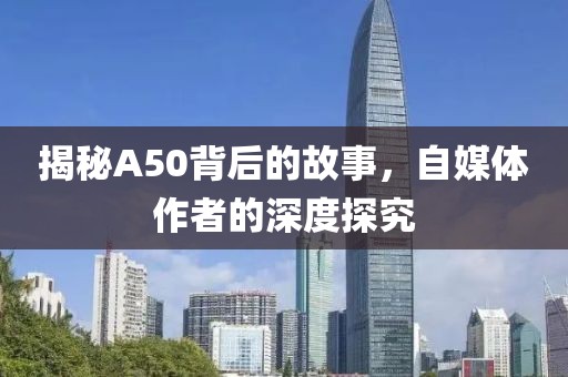 揭秘A50背后的故事，自媒体作者的深度探究