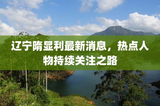 辽宁隋显利最新消息，热点人物持续关注之路