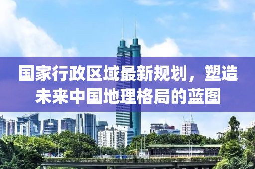国家行政区域最新规划，塑造未来中国地理格局的蓝图
