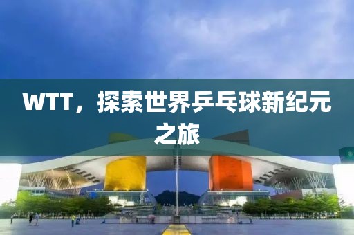 WTT，探索世界乒乓球新纪元之旅