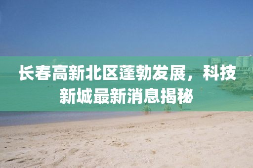长春高新北区蓬勃发展，科技新城最新消息揭秘