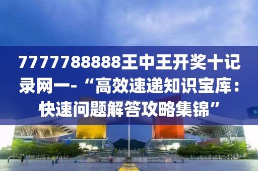 7777788888王中王开奖十记录网一-“高效速递知识宝库：快速问题解答攻略集锦”