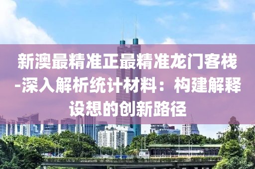 新澳最精准正最精准龙门客栈-深入解析统计材料：构建解释设想的创新路径