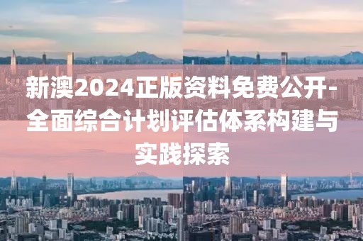 新澳2024正版资料免费公开-全面综合计划评估体系构建与实践探索
