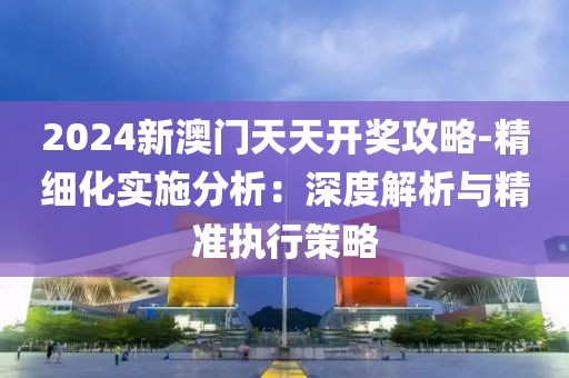 2024新澳门天天开奖攻略-精细化实施分析：深度解析与精准执行策略
