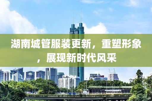 湖南城管服装更新，重塑形象，展现新时代风采