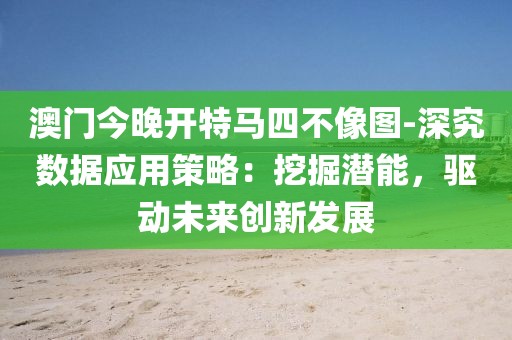 澳门今晚开特马四不像图-深究数据应用策略：挖掘潜能，驱动未来创新发展
