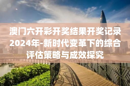 澳门六开彩开奖结果开奖记录2024年-新时代变革下的综合评估策略与成效探究