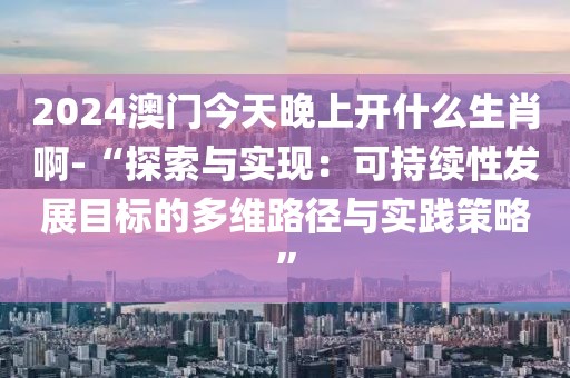2024澳门今天晚上开什么生肖啊-“探索与实现：可持续性发展目标的多维路径与实践策略”