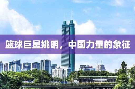 篮球巨星姚明，中国力量的象征