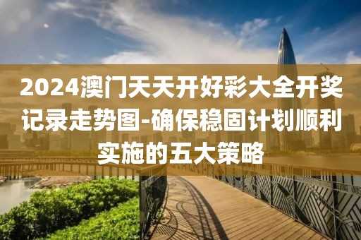 2024澳门天天开好彩大全开奖记录走势图-确保稳固计划顺利实施的五大策略