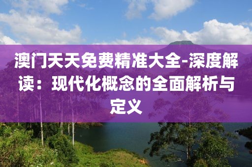 澳门天天免费精准大全-深度解读：现代化概念的全面解析与定义