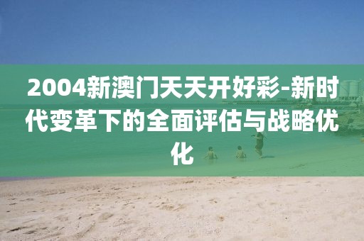 2004新澳门天天开好彩-新时代变革下的全面评估与战略优化