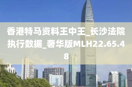 香港特马资料王中王_长沙法院执行数据_奢华版MLH22.65.48