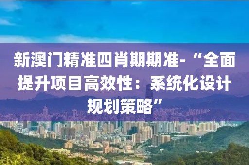 新澳门精准四肖期期准-“全面提升项目高效性：系统化设计规划策略”