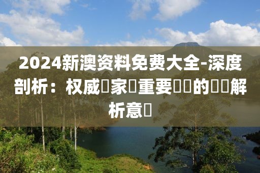 2024新澳资料免费大全-深度剖析：权威專家對重要議題的詳盡解析意見