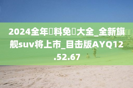 2024全年資料免費大全_全新旗舰suv将上市_目击版AYQ12.52.67