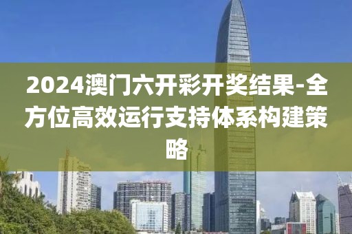 2024澳门六开彩开奖结果-全方位高效运行支持体系构建策略