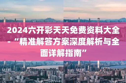 2024六开彩天天免费资料大全-“精准解答方案深度解析与全面详解指南”