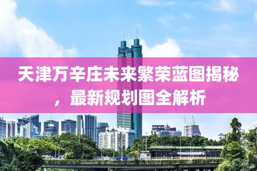 天津万辛庄未来繁荣蓝图揭秘，最新规划图全解析