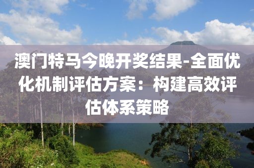 澳门特马今晚开奖结果-全面优化机制评估方案：构建高效评估体系策略