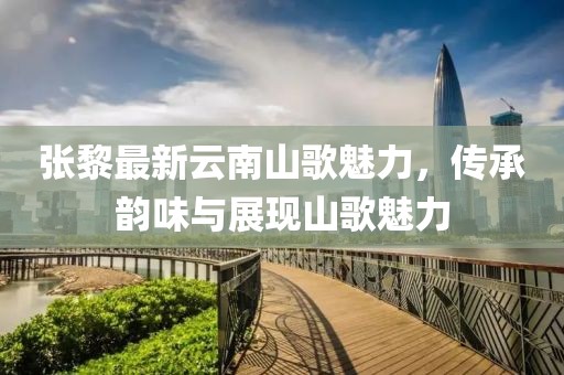 张黎最新云南山歌魅力，传承韵味与展现山歌魅力