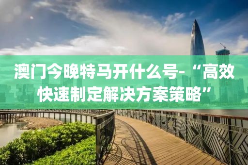 澳门今晚特马开什么号-“高效快速制定解决方案策略”