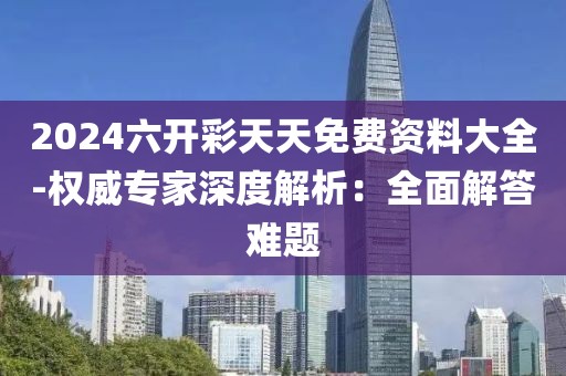 2024六开彩天天免费资料大全-权威专家深度解析：全面解答难题