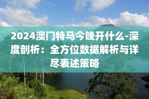 2024澳门特马今晚开什么-深度剖析：全方位数据解析与详尽表述策略