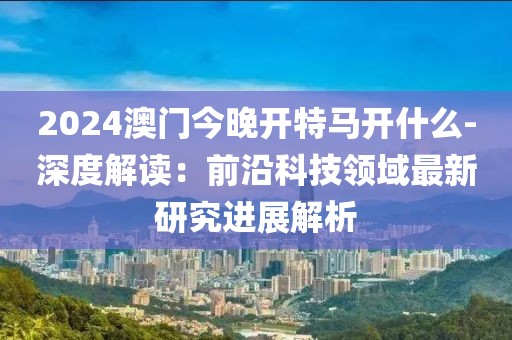 2024澳门今晚开特马开什么-深度解读：前沿科技领域最新研究进展解析